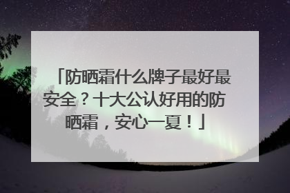 防晒霜什么牌子最好最安全？十大公认好用的防晒霜，安心一夏！