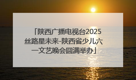 陕西广播电视台2025丝路星未来-陕西省少儿六一文艺晚会圆满举办