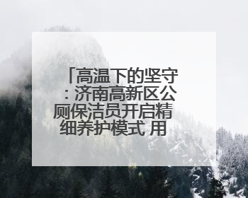 高温下的坚守：济南高新区公厕保洁员开启精细养护模式 用汗水擦亮城市文明窗口