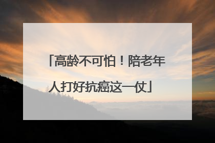 高龄不可怕！陪老年人打好抗癌这一仗