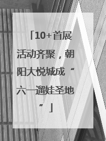 10+首展活动齐聚，朝阳大悦城成“六一遛娃圣地”