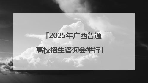 2025年广西普通高校招生咨询会举行