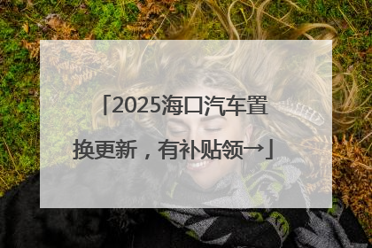 2025海口汽车置换更新，有补贴领→