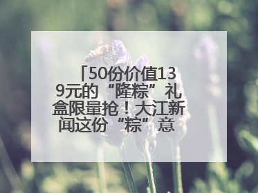 50份价值139元的“隆粽”礼盒限量抢！大江新闻这份“粽”意 请你查收