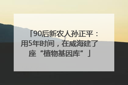 90后新农人孙正平：用5年时间，在威海建了座“植物基因库”
