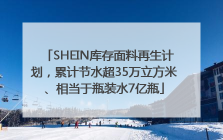 SHEIN库存面料再生计划，累计节水超35万立方米、相当于瓶装水7亿瓶